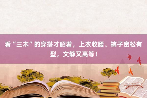 看“三木”的穿搭才昭着，上衣收腰、裤子宽松有型，文静又高等！