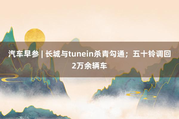 汽车早参 | 长城与tunein杀青勾通；五十铃调回2万余辆车