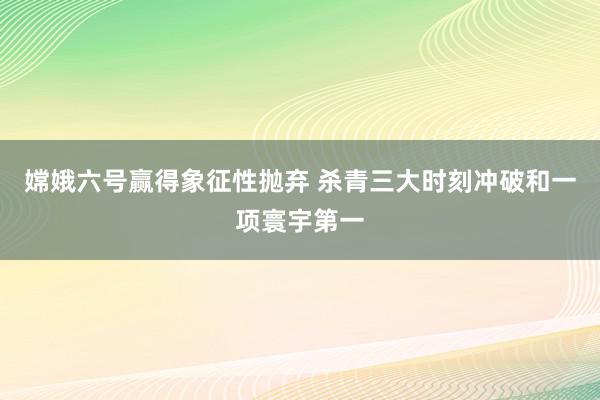 嫦娥六号赢得象征性抛弃 杀青三大时刻冲破和一项寰宇第一