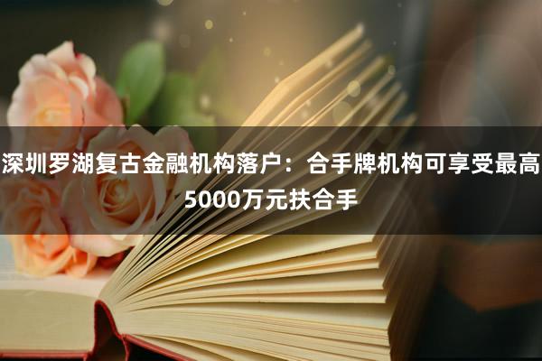 深圳罗湖复古金融机构落户：合手牌机构可享受最高5000万元扶合手