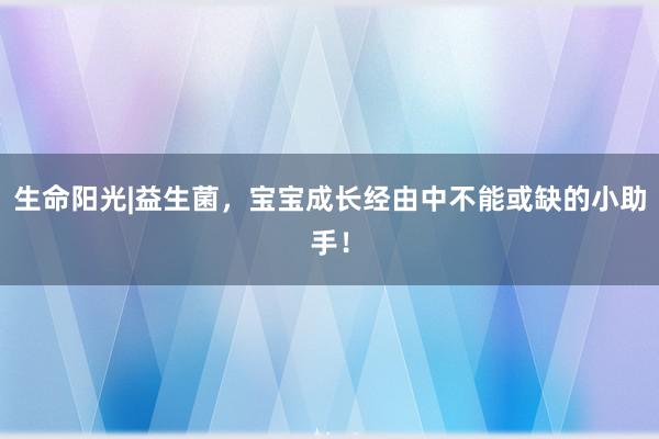 生命阳光|益生菌，宝宝成长经由中不能或缺的小助手！