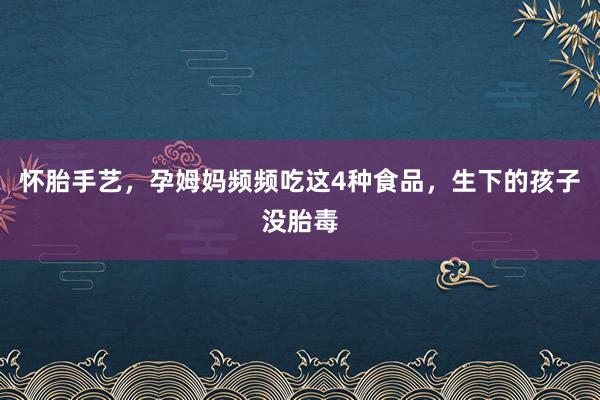 怀胎手艺，孕姆妈频频吃这4种食品，生下的孩子没胎毒