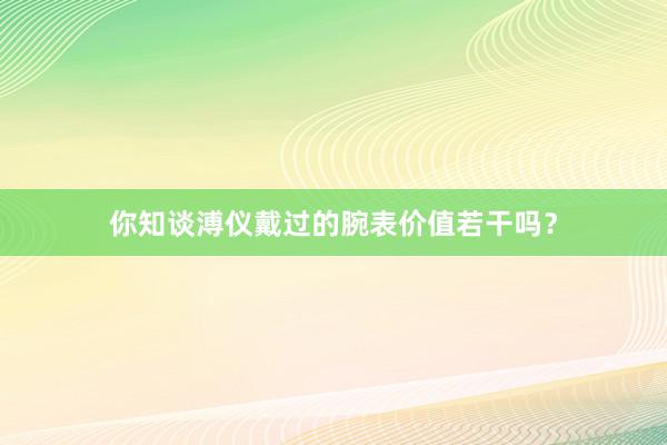 你知谈溥仪戴过的腕表价值若干吗？