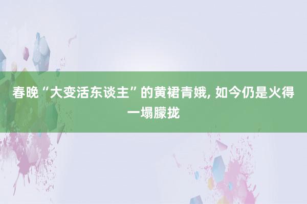 春晚“大变活东谈主”的黄裙青娥, 如今仍是火得一塌朦拢