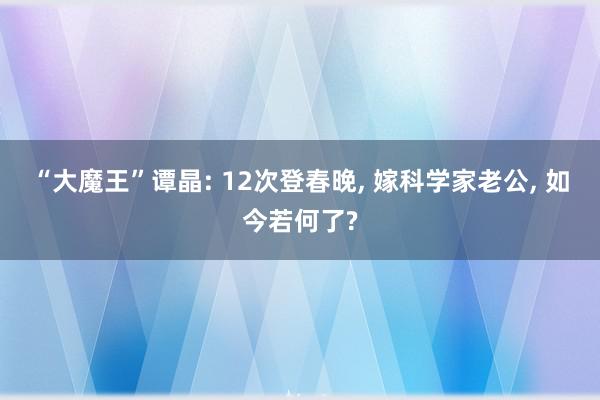 “大魔王”谭晶: 12次登春晚, 嫁科学家老公, 如今若何了?