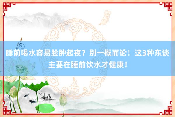 睡前喝水容易脸肿起夜？别一概而论！这3种东谈主要在睡前饮水才健康！