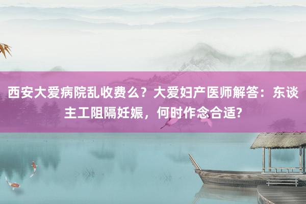 西安大爱病院乱收费么？大爱妇产医师解答：东谈主工阻隔妊娠，何时作念合适?