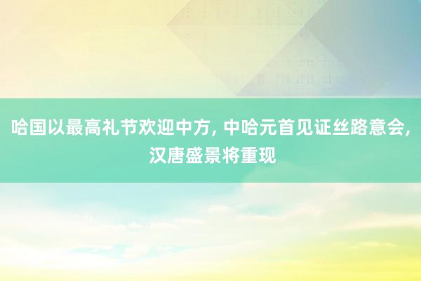 哈国以最高礼节欢迎中方, 中哈元首见证丝路意会, 汉唐盛景将重现