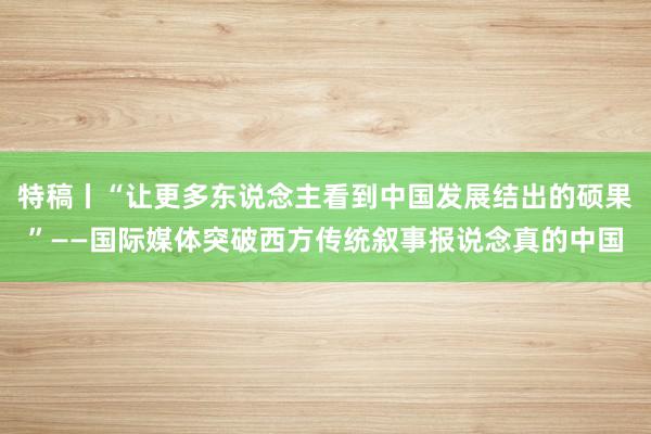 特稿丨“让更多东说念主看到中国发展结出的硕果”——国际媒体突破西方传统叙事报说念真的中国