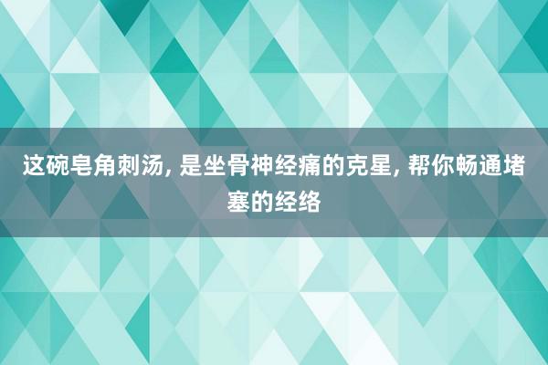 这碗皂角刺汤, 是坐骨神经痛的克星, 帮你畅通堵塞的经络