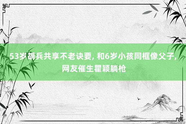 53岁胡兵共享不老诀要, 和6岁小孩同框像父子, 网友催生瞿颖躺枪