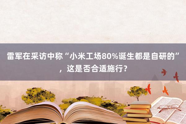 雷军在采访中称“小米工场80%诞生都是自研的”，这是否合适施行？