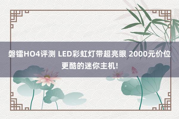 磐镭HO4评测 LED彩虹灯带超亮眼 2000元价位更酷的迷你主机!