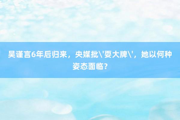 吴谨言6年后归来，央媒批'耍大牌'，她以何种姿态面临？