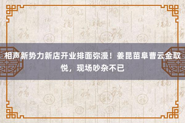 相声新势力新店开业排面弥漫！姜昆苗阜曹云金取悦，现场吵杂不已