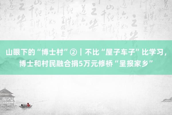 山眼下的“博士村”②｜不比“屋子车子”比学习，博士和村民融合捐5万元修桥“呈报家乡”