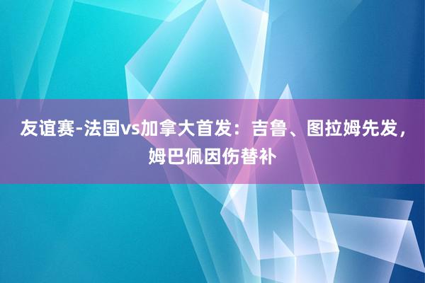 友谊赛-法国vs加拿大首发：吉鲁、图拉姆先发，姆巴佩因伤替补