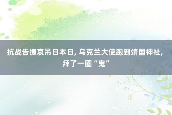 抗战告捷哀吊日本日, 乌克兰大使跑到靖国神社, 拜了一圈“鬼”