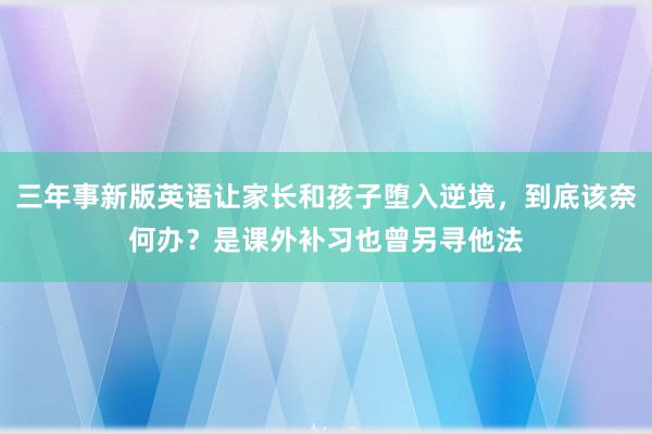 三年事新版英语让家长和孩子堕入逆境，到底该奈何办？是课外补习也曾另寻他法