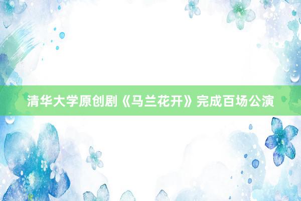 清华大学原创剧《马兰花开》完成百场公演