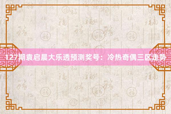 127期袁启晨大乐透预测奖号：冷热奇偶三区走势