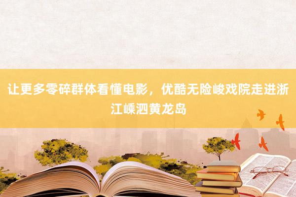 让更多零碎群体看懂电影，优酷无险峻戏院走进浙江嵊泗黄龙岛