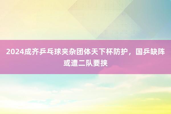 2024成齐乒乓球夹杂团体天下杯防护，国乒缺阵或遭二队要挟