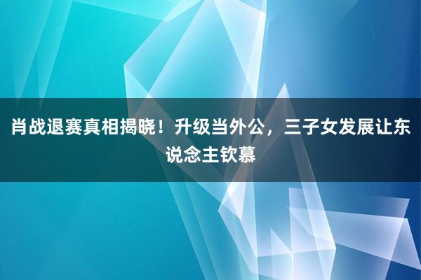 肖战退赛真相揭晓！升级当外公，三子女发展让东说念主钦慕